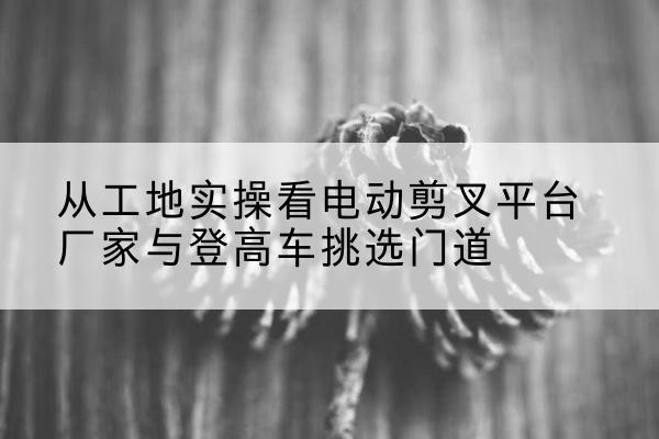 仁怀电动剪叉升降平台厂家-从工地实操看电动剪叉平台厂家与登高车挑选门道