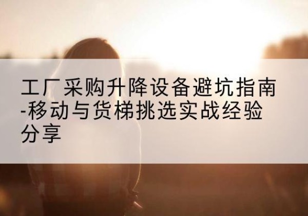 仁怀移动式升降机怎么选-工厂采购升降设备避坑指南-移动与货梯挑选实战经验分享