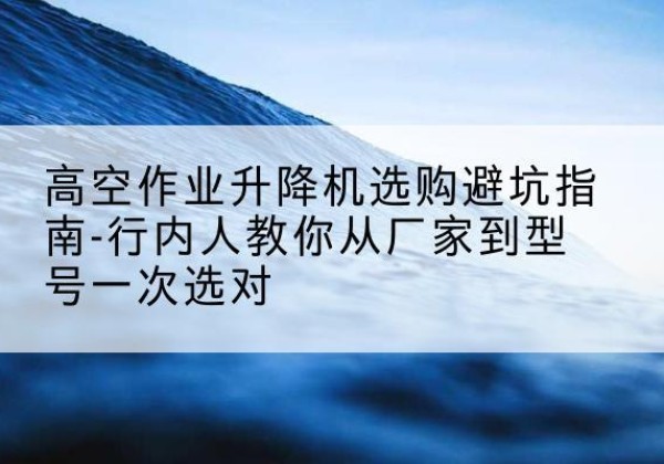 仁怀升降平台厂家-高空作业升降机选购避坑指南-行内人教你从厂家到型号一次选对