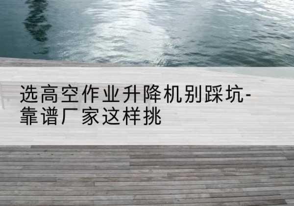 仁怀剪叉式升降机厂家-选高空作业升降机别踩坑-靠谱厂家这样挑