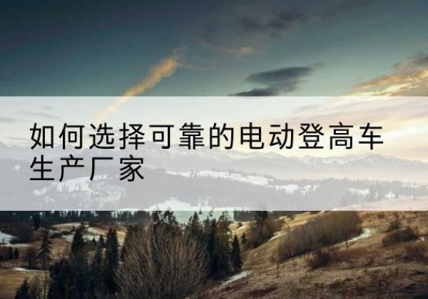 仁怀电动登高车厂家-如何选择可靠的电动登高车生产厂家