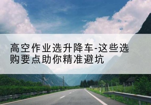 仁怀升降车厂家-高空作业选升降车-这些选购要点助你*避坑