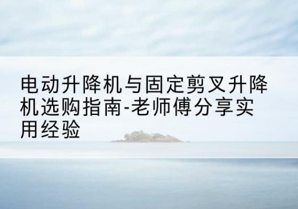 仁怀电动升降机怎么选-电动升降机与固定剪叉升降机选购指南-老师傅分享实用经验