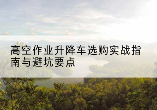仁怀升降车怎么选-高空作业升降车选购实战指南与避坑要点