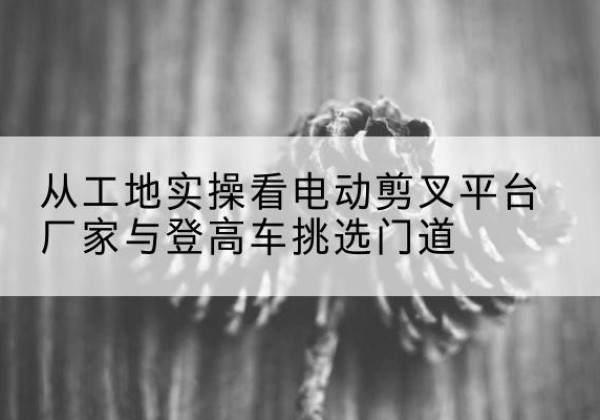 仁怀电动剪叉升降平台厂家-从工地实操看电动剪叉平台厂家与登高车挑选门道