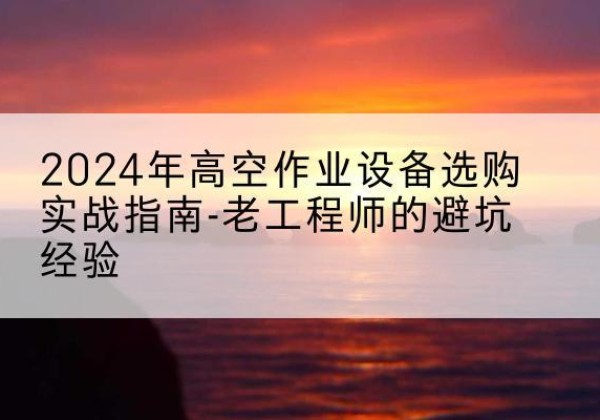 仁怀高空作业升降机厂家推荐-2024年高空作业设备选购实战指南-老工程师的避坑经验