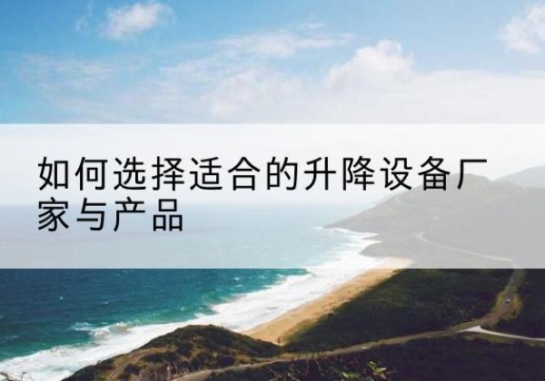 仁怀电动升降平台厂家-如何选择适合的升降设备厂家与产品