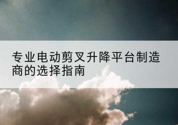 仁怀电动剪叉升降平台厂家-专业电动剪叉升降平台制造商的选择指南