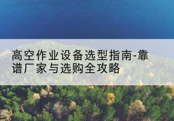 仁怀升降车厂家-高空作业设备选型指南-靠谱厂家与选购全攻略